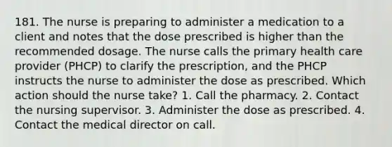 181. The nurse is preparing to administer a medication to a client and notes that the dose prescribed is higher than the recommended dosage. The nurse calls the primary health care provider (PHCP) to clarify the prescription, and the PHCP instructs the nurse to administer the dose as prescribed. Which action should the nurse take? 1. Call the pharmacy. 2. Contact the nursing supervisor. 3. Administer the dose as prescribed. 4. Contact the medical director on call.