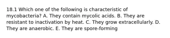 18.1 Which one of the following is characteristic of mycobacteria? A. They contain mycolic acids. B. They are resistant to inactivation by heat. C. They grow extracellularly. D. They are anaerobic. E. They are spore-forming