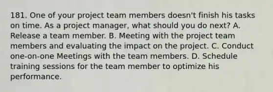 181. One of your <a href='https://www.questionai.com/knowledge/kZEoBxJj0L-project-team' class='anchor-knowledge'>project team</a> members doesn't finish his tasks on time. As a project manager, what should you do next? A. Release a team member. B. Meeting with the project team members and evaluating the impact on the project. C. Conduct one-on-one Meetings with the team members. D. Schedule training sessions for the team member to optimize his performance.