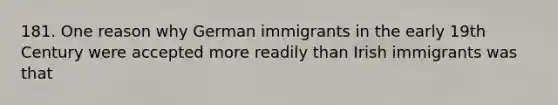 181. One reason why German immigrants in the early 19th Century were accepted more readily than Irish immigrants was that