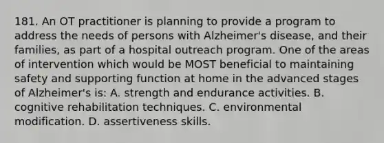 181. An OT practitioner is planning to provide a program to address the needs of persons with Alzheimer's disease, and their families, as part of a hospital outreach program. One of the areas of intervention which would be MOST beneficial to maintaining safety and supporting function at home in the advanced stages of Alzheimer's is: A. strength and endurance activities. B. cognitive rehabilitation techniques. C. environmental modification. D. assertiveness skills.