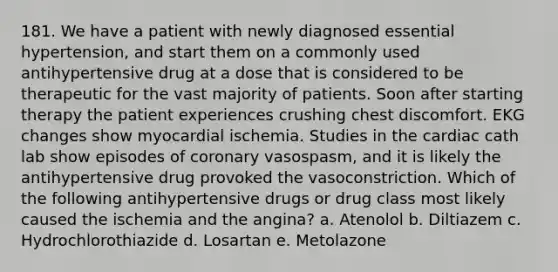 181. We have a patient with newly diagnosed essential hypertension, and start them on a commonly used antihypertensive drug at a dose that is considered to be therapeutic for the vast majority of patients. Soon after starting therapy the patient experiences crushing chest discomfort. EKG changes show myocardial ischemia. Studies in the cardiac cath lab show episodes of coronary vasospasm, and it is likely the antihypertensive drug provoked the vasoconstriction. Which of the following antihypertensive drugs or drug class most likely caused the ischemia and the angina? a. Atenolol b. Diltiazem c. Hydrochlorothiazide d. Losartan e. Metolazone