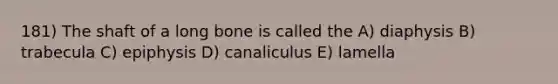 181) The shaft of a long bone is called the A) diaphysis B) trabecula C) epiphysis D) canaliculus E) lamella