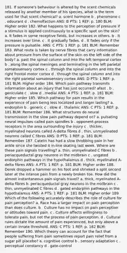 181. If someone's behaviour is altered by the scent chemicals released by another member of his species, what is the term used for that scent chemical? a. scent hormone b . pheromone c . odourant d . chemolfaction ANS: B PTS: 1 REF: p. 180 BLM: Higher order 182. What happens to the perception of pressure if a stimulus is applied continuously to a specific spot on the skin? a. It fades in some receptive fields, but increases in others. b . It increases over time. c . It gradually fades. d . It fades only if the pressure is pulsatile. ANS: C PTS: 1 REF: p. 181 BLM: Remember 183. What route is taken by nerve fibres that carry information about pressure from the surface of the skin on the left side of the body? a. past the spinal column and into the left temporal cortex b . along the spinal meninges and terminating in the left parietal somatosensory cortex c . through the spinal column and into the right frontal motor cortex d . through the spinal column and into the right parietal somatosensory cortex ANS: D PTS: 1 REF: p. 181 BLM: Higher order 184. Which pain pathway transmits information about an injury that has just occurred? afast . b . geniculate c . slow d . medial ANS: A PTS: 1 REF: p. 181 BLM: Higher order 185. Which pathway for pain results in the experience of pain being less localized and longer lasting? a. endorphin b . generic c . slow d . thalamic ANS: C PTS: 1 REF: p. 181 BLM: Remember 186. What structures do neural transmission in the slow pain pathway depend on? a. pulsating neural impulses called pain spindles b . opponent-process receptors in the area surrounding the injury c . thicker, myelinated neurons called A-delta fibres d . thin, unmyelinated neurons called C fibres ANS: D PTS: 1 REF: p. 181 BLM: Remember 187. Catelin has had a slow throbbing pain in her ankle since she twisted it in-line skating last week. Where are these pain signals travelling? a. thin, unmyelinated C fibres b . periacqueductal gray neurons in the midbrain c . ungated endorphin pathways in the hypothalamus d . thick, myelinated A-delta fibres ANS: A PTS: 1 REF: p. 181 BLM: Higher order 188. Derek dropped a hammer on his foot and shrieked a split second later at the intense pain from a newly broken toe. How did the almost instantaneous pain signals travel? a. thick, myelinated A-delta fibres b. periacqueductal gray neurons in the midbrain c . thin, unmyelinated C fibres d . gated endorphin pathways in the hypothalamus ANS: A PTS: 1 REF: p. 181 BLM: Higher order 189. Which of the following accurately describes the role of culture for pain perception? a. Race has a larger impact on pain perception than does culture. b . Culture has no impact on pain perception or attitudes toward pain. c . Culture affects willingness to tolerate pain, but not the process of pain perception. d . Cultural rules dictate the amount of pain experienced, but only above a certain innate threshold. ANS: C PTS: 1 REF: p. 182 BLM: Remember 190. Which theory can account for the fact that people suffering from pain sometimes report pain relief from a sugar pill placebo? a. cognitive control b . sensory adaptation c . perceptual constancy d . gate-control