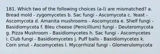 181. Which two of the following choices (a-l) are mismatched? a. Bread mold - zygomycetes b. Sac fungi - Ascomycota c. Yeast - Ascomycota d. Amanita mushrooms - Ascomycota e. Shelf fungi - Basidiomycota f. Bleu cheese (Penicillium) fungi - Deuteromycota g. Pizza Mushroom - Basidiomycetes h. Sac fungi - Ascomycetes i. Club fungi - Basidiomycetes j. Puff balls - Basidiomycetes k. Corn smut - Ascomycetes l. Mycorrhizal fungi - Glomerulomycota