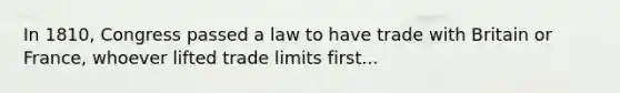 In 1810, Congress passed a law to have trade with Britain or France, whoever lifted trade limits first...