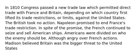 In 1810 Congress passed a new trade law which permitted direct trade with France and Britain, depending on which country first lifted its trade restrictions, or limits, against the United States. The British took no action. Napoleon promised to end France's trade restriction. In spite of the promise, the French continued to seize and sell American ships. Americans were divided on who the enemy should be. Although angry over French actions. Madison believed Britain was the bigger threat to the United States