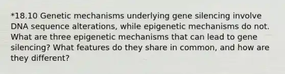 *18.10 Genetic mechanisms underlying gene silencing involve DNA sequence alterations, while epigenetic mechanisms do not. What are three epigenetic mechanisms that can lead to gene silencing? What features do they share in common, and how are they different?