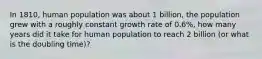 In 1810, human population was about 1 billion, the population grew with a roughly constant growth rate of 0.6%, how many years did it take for human population to reach 2 billion (or what is the doubling time)?