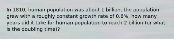 In 1810, human population was about 1 billion, the population grew with a roughly constant growth rate of 0.6%, how many years did it take for human population to reach 2 billion (or what is the doubling time)?