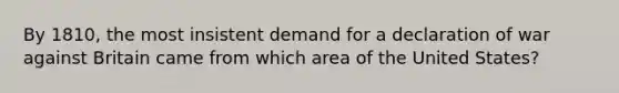 By 1810, the most insistent demand for a declaration of war against Britain came from which area of the United States?