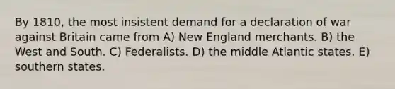 By 1810, the most insistent demand for a declaration of war against Britain came from A) New England merchants. B) the West and South. C) Federalists. D) the middle Atlantic states. E) southern states.