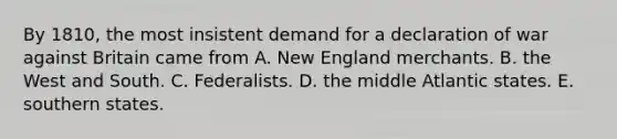 By 1810, the most insistent demand for a declaration of war against Britain came from A. New England merchants. B. the West and South. C. Federalists. D. the middle Atlantic states. E. southern states.