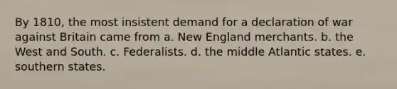 By 1810, the most insistent demand for a declaration of war against Britain came from a. New England merchants. b. the West and South. c. Federalists. d. the middle Atlantic states. e. southern states.