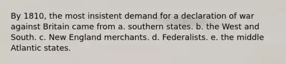 By 1810, the most insistent demand for a declaration of war against Britain came from a. southern states. b. the West and South. c. New England merchants. d. Federalists. e. the middle Atlantic states.