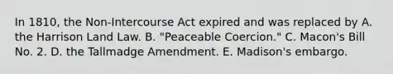 In 1810, the Non-Intercourse Act expired and was replaced by A. the Harrison Land Law. B. "Peaceable Coercion." C. Macon's Bill No. 2. D. the Tallmadge Amendment. E. Madison's embargo.