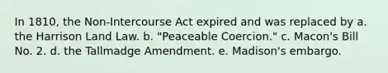 In 1810, the Non-Intercourse Act expired and was replaced by a. the Harrison Land Law. b. "Peaceable Coercion." c. Macon's Bill No. 2. d. the Tallmadge Amendment. e. Madison's embargo.