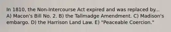 In 1810, the Non-Intercourse Act expired and was replaced by... A) Macon's Bill No. 2. B) the Tallmadge Amendment. C) Madison's embargo. D) the Harrison Land Law. E) "Peaceable Coercion."