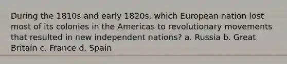 During the 1810s and early 1820s, which European nation lost most of its colonies in the Americas to revolutionary movements that resulted in new independent nations? a. Russia b. Great Britain c. France d. Spain