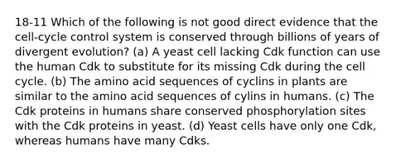 18-11 Which of the following is not good direct evidence that the cell-cycle control system is conserved through billions of years of divergent evolution? (a) A yeast cell lacking Cdk function can use the human Cdk to substitute for its missing Cdk during the cell cycle. (b) The amino acid sequences of cyclins in plants are similar to the amino acid sequences of cylins in humans. (c) The Cdk proteins in humans share conserved phosphorylation sites with the Cdk proteins in yeast. (d) Yeast cells have only one Cdk, whereas humans have many Cdks.