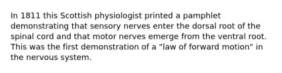 In 1811 this Scottish physiologist printed a pamphlet demonstrating that sensory nerves enter the dorsal root of the spinal cord and that motor nerves emerge from the ventral root. This was the first demonstration of a "law of forward motion" in the nervous system.