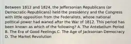 Between 1812 and 1824, the Jeffersonian Republicans (or Democratic-Republicans) held the presidency and the Congress with little opposition from the Federalists, whose national political power had waned after the War of 1812. This period has been known as which of the following? A. The Antebellum Period B. The Era of Good Feelings C. The Age of Jacksonian Democracy D. The Market Revolution