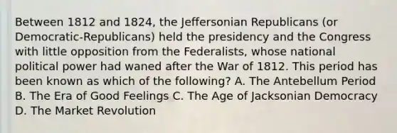 Between 1812 and 1824, the Jeffersonian Republicans (or Democratic-Republicans) held the presidency and the Congress with little opposition from the Federalists, whose national political power had waned after the War of 1812. This period has been known as which of the following? A. The Antebellum Period B. The Era of Good Feelings C. The Age of Jacksonian Democracy D. The Market Revolution