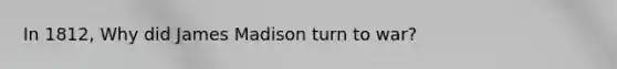 In 1812, Why did James Madison turn to war?