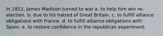 In 1812, James Madison turned to war a. to help him win re-election. b. due to his hatred of Great Britain. c. to fulfill alliance obligations with France. d. to fulfill alliance obligations with Spain. e. to restore confidence in the republican experiment.