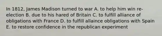 In 1812, James Madison turned to war A. to help him win re-election B. due to his hared of Britain C. to fulfill alliance of obligations with France D. to fulfill allaince obligations with Spain E. to restore confidence in the republican experiment