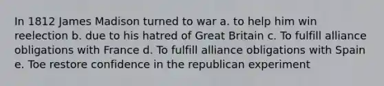 In 1812 James Madison turned to war a. to help him win reelection b. due to his hatred of Great Britain c. To fulfill alliance obligations with France d. To fulfill alliance obligations with Spain e. Toe restore confidence in the republican experiment