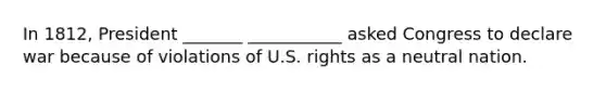 In 1812, President _______ ___________ asked Congress to declare war because of violations of U.S. rights as a neutral nation.