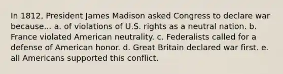 In 1812, President James Madison asked Congress to declare war because... a. of violations of U.S. rights as a neutral nation. b. France violated American neutrality. c. Federalists called for a defense of American honor. d. Great Britain declared war first. e. all Americans supported this conflict.