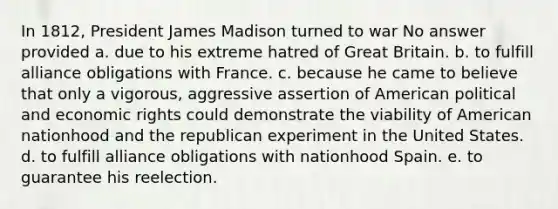 In 1812, President James Madison turned to war No answer provided a. due to his extreme hatred of Great Britain. b. to fulfill alliance obligations with France. c. because he came to believe that only a vigorous, aggressive assertion of American political and economic rights could demonstrate the viability of American nationhood and the republican experiment in the United States. d. to fulfill alliance obligations with nationhood Spain. e. to guarantee his reelection.