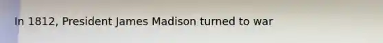 In 1812, President James Madison turned to war