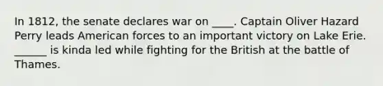 In 1812, the senate declares war on ____. Captain Oliver Hazard Perry leads American forces to an important victory on Lake Erie. ______ is kinda led while fighting for the British at the battle of Thames.