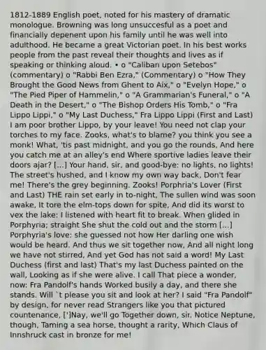 1812-1889 English poet, noted for his mastery of <a href='https://www.questionai.com/knowledge/kzspHqT9gM-dramatic-monologue' class='anchor-knowledge'>dramatic monologue</a>. Browning was long unsuccesful as a poet and financially depenent upon his family until he was well into adulthood. He became a great Victorian poet. In his best works people from the past reveal their thoughts and lives as if speaking or thinking aloud. • o "Caliban upon Setebos" (commentary) o "Rabbi Ben Ezra," (Commentary) o "How They Brought the Good News from Ghent to Aix," o "Evelyn Hope," o "The Pied Piper of Hammelin," o "A Grammarian's Funeral," o "A Death in the Desert," o "The Bishop Orders His Tomb," o "Fra Lippo Lippi," o "<a href='https://www.questionai.com/knowledge/kCpO5lsCG5-my-last-duchess' class='anchor-knowledge'>my last duchess</a>," Fra Lippo Lippi (First and Last) I am poor brother Lippo, by your leave! You need not clap your torches to my face. Zooks, what's to blame? you think you see a monk! What, 'tis past midnight, and you go the rounds, And here you catch me at an alley's end Where sportive ladies leave their doors ajar? [...] Your hand, sir, and good-bye: no lights, no lights! The street's hushed, and I know my own way back, Don't fear me! There's the grey beginning. Zooks! Porphria's Lover (First and Last) THE rain set early in to-night, The sullen wind was soon awake, It tore the elm-tops down for spite, And did its worst to vex the lake: I listened with heart fit to break. When glided in Porphyria; straight She shut the cold out and the storm [...] Porphyria's love: she guessed not how Her darling one wish would be heard. And thus we sit together now, And all night long we have not stirred, And yet God has not said a word! My Last Duchess (first and last) That's my last Duchess painted on the wall, Looking as if she were alive. I call That piece a wonder, now: Fra Pandolf's hands Worked busily a day, and there she stands. Will `t please you sit and look at her? I said "Fra Pandolf" by design, for never read Strangers like you that pictured countenance, [']Nay, we'll go Together down, sir. Notice Neptune, though, Taming a sea horse, thought a rarity, Which Claus of Innshruck cast in bronze for me!