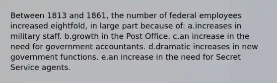 Between 1813 and 1861, the number of federal employees increased eightfold, in large part because of: a.increases in military staff. b.growth in the Post Office. c.an increase in the need for government accountants. d.dramatic increases in new government functions. e.an increase in the need for Secret Service agents.