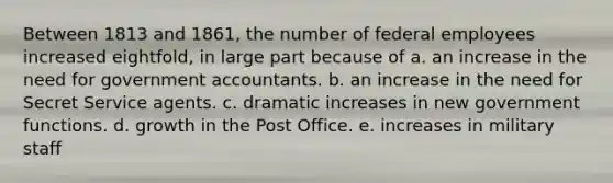 Between 1813 and 1861, the number of federal employees increased eightfold, in large part because of a. an increase in the need for government accountants. b. an increase in the need for Secret Service agents. c. dramatic increases in new government functions. d. growth in the Post Office. e. increases in military staff