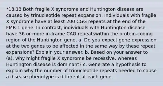 *18.13 Both fragile X syndrome and Huntington disease are caused by trinucleotide repeat expansion. Individuals with fragile X syndrome have at least 200 CGG repeats at the end of the FMR-1 gene. In contrast, individuals with Huntington disease have 36 or more in-frame CAG repeatswithin the protein-coding region of the Huntington gene. a. Do you expect <a href='https://www.questionai.com/knowledge/kFtiqWOIJT-gene-expression' class='anchor-knowledge'>gene expression</a> at the two genes to be affected in the same way by these repeat expansions? Explain your answer. b. Based on your answer to (a), why might fragile X syndrome be recessive, whereas Huntington disease is dominant? c. Generate a hypothesis to explain why the number of trinucleotide repeats needed to cause a disease phenotype is different at each gene.