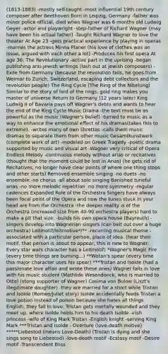 (1813-1883) -mostly self-taught -most influential 19th century composer after Beethoven Born in Leipzig, Germany -father was minor police official, died when Wagner was 6 months old Ludwig Geyer -actor and playwright -step-father of Richard Wagner (may have been his actual father) -Taught Richard Wagner to love the theater At Age 23 -gets practical experience by playing in operas -marries the actress Minna Planer (his love of clothes was an issue, argued with each other a lot) -Produces his first opera At age 36: The Revolutionary -active part in the uprising -began publishing anti-jewish writings (lash out at jewish composers) -Exile from Germany (because the revolution fails, he goes from Weimar to Zurich, Switzerland, escaping debt collectors and the revolution people) The Ring Cycle (The Ring of the Nibelung) Similar to the story of lord of the rings, gold ring makes you master of universe Return to Germany (12 years later) King Ludwig II of Bavaria pays off Wagner's debts and wants to hear the end of the Ring Cycle Music Drama -the text must be as powerful as the music (Wagner's belief) -turned to music as a way to enhance the emotional effect of his dramas(takes this to extreme). -writes many of own librettos -calls them music dramas to separate them from other music Gesamtkunstwerk (complete work of art) -modeled on Greek Tragedy -poetic drama supported by music and visual art -Wagner very critical of Opera Endless Melody -continuous melody without arias or recitatives (thought that the moment could be lost in Arias) (he gets rid of Recitatives, no longer have clear points of where one thing stops and other starts) Removed ensemble singing -no duets -no ensemble -no chorus -all about solo singing Banished tuneful arias -no more melodic repetition -no more symmetry -regular cadences Expanded Role of the Orchestra Singers have always been focal point of the Opera and now the tunes stuck in your head are from the Orchestra -the deeper reality is of the Orchestra (increased size from 40-90 orchestra players) hard to make a pit that size. -builds his own opera house (Bayreuth) -singers develop into Wagnerian singers (can belt out over a huge orchestra) Leitmotif/leitmotive*/** -recurring musical theme -associated with a particular person, place of idea. (hear their motif, that person is about to appear, this is new to Wagner. Every star wars character has a Leitmotif) *Wagner's Magic Fire (every time things are burning...) **Wotan's spear (every time this major character uses his spear) ***Tristan and Isolde (had a passionate love affair and wrote these ones) Wagner falls in love with his music student (Mathlide Wesendonck, who is married to Otto) (stong supporter of Wagner) Cosima von Bulow (Liszt's illegitimate daughter) -they are married for a short while Tristan and Isolde (Romeo/Juliet story) Isolde accidentally feeds Tristan a love potion instead of poison because she hates all things English, they fall in love. Tristan gets mortally wounded and they meet up, where Isolde holds him to his death Isolde -irish princess -wife of King Mark Tristan -English knight -serving King Mark ***Tristan and Isolde - Overture (love-death motive) *****Liebestod (means Love-Death) (Tristan is dying and she sings song to Liebestod) -love-death motif -Ecstasy motif -Desire motif -Transcendent Bliss