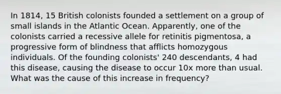 In 1814, 15 British colonists founded a settlement on a group of small islands in the Atlantic Ocean. Apparently, one of the colonists carried a recessive allele for retinitis pigmentosa, a progressive form of blindness that afflicts homozygous individuals. Of the founding colonists' 240 descendants, 4 had this disease, causing the disease to occur 10x more than usual. What was the cause of this increase in frequency?