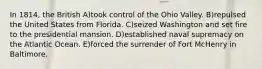 In 1814, the British A)took control of the Ohio Valley. B)repulsed the United States from Florida. C)seized Washington and set fire to the presidential mansion. D)established naval supremacy on the Atlantic Ocean. E)forced the surrender of Fort McHenry in Baltimore.