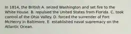 In 1814, the British A. seized Washington and set fire to the White House. B. repulsed the United States from Florida. C. took control of the Ohio Valley. D. forced the surrender of Fort McHenry in Baltimore. E. established naval supremacy on the Atlantic Ocean.