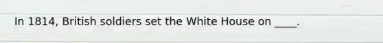 In 1814, British soldiers set the White House on ____.