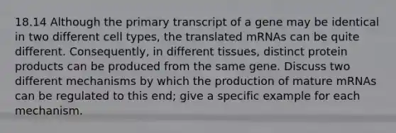 18.14 Although the primary transcript of a gene may be identical in two different cell types, the translated mRNAs can be quite different. Consequently, in different tissues, distinct protein products can be produced from the same gene. Discuss two different mechanisms by which the production of mature mRNAs can be regulated to this end; give a specific example for each mechanism.