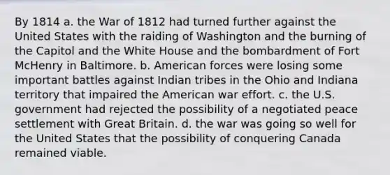 By 1814 a. the War of 1812 had turned further against the United States with the raiding of Washington and the burning of the Capitol and the White House and the bombardment of Fort McHenry in Baltimore. b. American forces were losing some important battles against Indian tribes in the Ohio and Indiana territory that impaired the American war effort. c. the U.S. government had rejected the possibility of a negotiated peace settlement with Great Britain. d. the war was going so well for the United States that the possibility of conquering Canada remained viable.