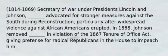 (1814-1869) Secretary of war under Presidents Lincoln and Johnson, _______ advocated for stronger measures against the South during Reconstruction, particularly after widespread violence against African Americans erupted. In 1868, Johnson removed _______ in violation of the 1867 Tenure of Office Act, giving pretense for radical Republicans in the House to impeach him.