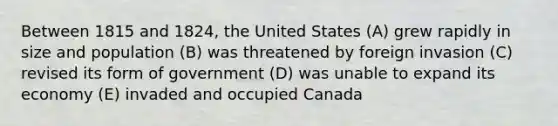 Between 1815 and 1824, the United States (A) grew rapidly in size and population (B) was threatened by foreign invasion (C) revised its form of government (D) was unable to expand its economy (E) invaded and occupied Canada