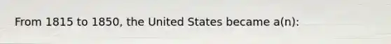 From 1815 to 1850, the United States became a(n):